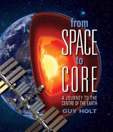 From Space to Core, A Journey to the Centre of the Earth by Guy Holt